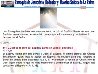 Diócesis de Asidonia-Jerez Pastoral
Familiar
Los Evangelios también nos cuentan cómo actuó el Espíritu Santo en san Juan
Bautista, enviado antes de Jesucristo para preparar los caminos y dar testimonio
de quién es el Señor.
Leer nn. 141
141. ¿Cuál es la obra del Espíritu Santo en Juan el Bautista?
717-720
El Espíritu colma con sus dones a Juan el Bautista, el último profeta del Antiguo
Testamento, quien, bajo la acción del Espíritu, es enviado para que «prepare al
Señor un pueblo bien dispuesto» (Lc 1, 17) y anunciar la venida de Cristo, Hijo de
Dios: aquel sobre el que ha visto descender y permanecer el Espíritu, «aquel que
bautiza en el Espíritu» (Jn 1, 33).
 