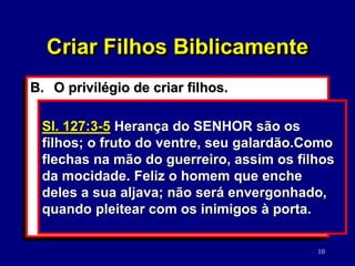 10
B. O privilégio de criar filhos.
1. Deus é absolutamente soberano.
(Dt. 32:39; Dn. 4:35).
2. Deus considera ser pai/mãe um
privilégio “abençoado”. (Sl. 127:5)
3. Os filhos são um presente, “herança”.
(Sl. 127:3)
Dt. 4:35 A ti te foi mostrado para que
soubesses que o SENHOR é Deus; nenhum
outro há, senão ele.
Criar Filhos Biblicamente
Sl. 127:3-5 Herança do SENHOR são os
filhos; o fruto do ventre, seu galardão.Como
flechas na mão do guerreiro, assim os filhos
da mocidade. Feliz o homem que enche
deles a sua aljava; não será envergonhado,
quando pleitear com os inimigos à porta.
 