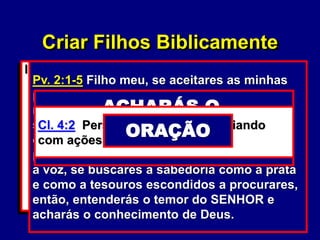11
III. Os Relacionamentos da Família
A. O seu relacionamento
(marido/esposa).
1. O seu relacionamento com o
Senhor. (Mc. 12:29-30)
a. O seu relacionamento com a
Palavra de Deus. (Pv. 2:1-5)
b. O seu relacionamento com a
oração. (Cl. 4:2)
Mc. 12:30 Amarás, pois, o Senhor, teu
Deus, de todo o teu coração, de toda a tua
alma, de todo o teu entendimento e de toda
a tua força.
Pv. 2:1-5 Filho meu, se aceitares as minhas
palavras e esconderes contigo os meus
mandamentos, para fazeres atento à
sabedoria o teu ouvido e para inclinares o
coração ao entendimento, e, se clamares
por inteligência, e por entendimento alçares
a voz, se buscares a sabedoria como a prata
e como a tesouros escondidos a procurares,
então, entenderás o temor do SENHOR e
acharás o conhecimento de Deus.
ENTENDERÁS O TEMOR
DO SENHOR
ACHARÁS O
CONHECIMENTO
DE DEUS
Cl. 4:2 Perseverai na oração, vigiando
com ações de graças.
ORAÇÃO
Criar Filhos Biblicamente
 