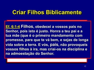 12
2. O seu relacionamento mútuo.
(Mc. 12:31; Ef. 5:22-33)
3. O seu relacionamento com os filhos.
(Ef. 6:1-4)
Mc. 12:31 O segundo é: Amarás o teu
próximo como a ti mesmo. Não há outro
mandamento maior do que estes.
Criar Filhos Biblicamente
Ef. 6:1-4 Filhos, obedecei a vossos pais no
Senhor, pois isto é justo. Honra a teu pai e a
tua mãe (que é o primeiro mandamento com
promessa, para que te vá bem, e sejas de longa
vida sobre a terra. E vós, pais, não provoqueis
vossos filhos à ira, mas criai-os na disciplina e
na admoestação do Senhor.
 