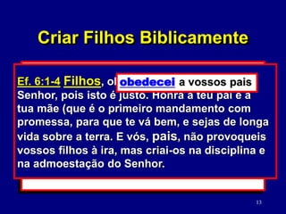 13
2. O seu relacionamento mútuo.
(Mc. 12:31; Ef. 5:22-33)
3. O seu relacionamento com os filhos.
(Ef. 6:1-4)
Mc. 12:31 O segundo é: Amarás o teu
próximo como a ti mesmo. Não há outro
mandamento maior do que estes.
Criar Filhos Biblicamente
Ef. 6:1-4 Filhos, obedecei a vossos pais no
Senhor, pois isto é justo. Honra a teu pai e a
tua mãe (que é o primeiro mandamento com
promessa, para que te vá bem, e sejas de longa
vida sobre a terra. E vós, pais, não provoqueis
vossos filhos à ira, mas criai-os na disciplina e
na admoestação do Senhor.
obedecei a vossos pais
 