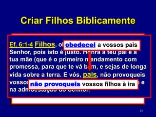 14
2. O seu relacionamento mútuo.
(Mc. 12:31; Ef. 5:22-33)
3. O seu relacionamento com os filhos.
(Ef. 6:1-4)
Mc. 12:31 O segundo é: Amarás o teu
próximo como a ti mesmo. Não há outro
mandamento maior do que estes.
Criar Filhos Biblicamente
Ef. 6:1-4 Filhos, obedecei a vossos pais no
Senhor, pois isto é justo. Honra a teu pai e a
tua mãe (que é o primeiro mandamento com
promessa, para que te vá bem, e sejas de longa
vida sobre a terra. E vós, pais, não provoqueis
vossos filhos à ira, mas criai-os na disciplina e
na admoestação do Senhor.
obedecei a vossos pais
não provoqueis vossos filhos à ira
 