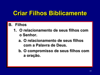 15
B. Filhos
1. O relacionamento de seus filhos com
o Senhor.
a. O relacionamento de seus filhos
com a Palavra de Deus.
b. O compromisso de seus filhos com
a oração.
Criar Filhos Biblicamente
 