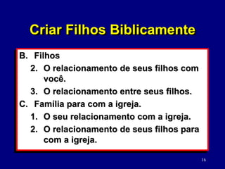 16
B. Filhos
2. O relacionamento de seus filhos com
você.
3. O relacionamento entre seus filhos.
C. Família para com a igreja.
1. O seu relacionamento com a igreja.
2. O relacionamento de seus filhos para
com a igreja.
Criar Filhos Biblicamente
 