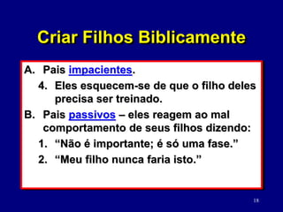18
A. Pais impacientes.
4. Eles esquecem-se de que o filho deles
precisa ser treinado.
B. Pais passivos – eles reagem ao mal
comportamento de seus filhos dizendo:
1. “Não é importante; é só uma fase.”
2. “Meu filho nunca faria isto.”
Criar Filhos Biblicamente
 