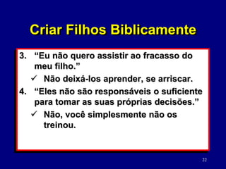 22
3. “Eu não quero assistir ao fracasso do
meu filho.”
 Não deixá-los aprender, se arriscar.
4. “Eles não são responsáveis o suficiente
para tomar as suas próprias decisões.”
 Não, você simplesmente não os
treinou.
Criar Filhos Biblicamente
 