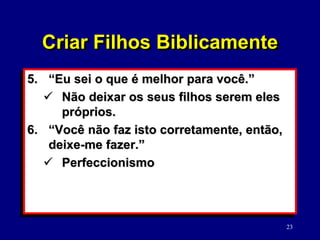 23
5. “Eu sei o que é melhor para você.”
 Não deixar os seus filhos serem eles
próprios.
6. “Você não faz isto corretamente, então,
deixe-me fazer.”
 Perfeccionismo
Criar Filhos Biblicamente
 