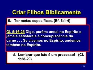 26
5. Ter metas específicas. (Ef. 6:1-4)
a. Ensiná-los a amar e obedecer o
Senhor. (Mc. 12:29-30; Mt. 21:28-32)
b. Ajudá-los a pensar e reagir
biblicamente. (Pv. 23:15-16)
c. Andar no Espírito. (Gl. 5:16-25; Cl. 2:6-
8; 1 Co. 13:4-8a)
d. Lembrar que isto é um processo! (Cl.
1:28-29)
Pv. 23:15-16 Filho meu, se o teu coração for
sábio, alegrar-se-á também o meu; exultará o
meu íntimo, quando os teus lábios falarem
coisas retas.
Criar Filhos Biblicamente
Gl. 5:16-25 Digo, porém: andai no Espírito e
jamais satisfareis à concupiscência da
carne . . . Se vivemos no Espírito, andemos
também no Espírito.
 