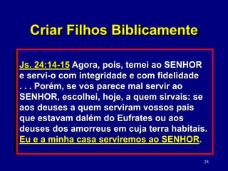 28
6. Pedir perdão quando eles pecam contra
os seus filhos. (Mt. 5:23)
 Criar consciência da presença
constante de Deus. (Dt. 6:1-9)
7. Dedicar a si próprios e os seus filhos ao
Senhor. (Js. 24:14-15)
Js. 24:14-15 Agora, pois, temei ao SENHOR
e servi-o com integridade e com fidelidade
. . . Porém, se vos parece mal servir ao
SENHOR, escolhei, hoje, a quem sirvais: se
aos deuses a quem serviram vossos pais
que estavam dalém do Eufrates ou aos
deuses dos amorreus em cuja terra habitais.
Eu e a minha casa serviremos ao SENHOR.
Criar Filhos Biblicamente
 