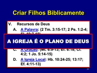 29
V. Recursos de Deus
A. A Palavra: (2 Tm. 3:15-17; 2 Pe. 1:2-4;
Sl. 19:7-10)
B. O Espírito Santo: (Jo. 14:26; 16:7-15;
1 Co. 2:10-16)
C. A Oração: (Mt. 6:9-13; Ef. 6:18; Cl.
4:2; 1 Jo. 5:14-15)
D. A Igreja Local: Hb. 10:24-25; 13:17;
Ef. 4:11-13)
A BÍBLIA É SUFICIENTE
Criar Filhos Biblicamente
O E. SANTO É NECESSÁRIO
A ORAÇÃO VITAL
A IGREJA É O PLANO DE DEUS
 