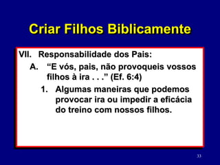 33
VII. Responsabilidade dos Pais:
A. “E vós, pais, não provoqueis vossos
filhos à ira . . .” (Ef. 6:4)
1. Algumas maneiras que podemos
provocar ira ou impedir a eficácia
do treino com nossos filhos.
Criar Filhos Biblicamente
 