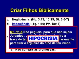 35
c. Negligência: (Hb. 3:13; 10:25; Dt. 6:6-7)
d. Impaciência: (Tg. 1:19; Pv. 18:13)
1) Omissão para ouvir.
2) Negatividade: (Ef. 4:29)
e. Hipocrisia: (Mt. 7:1-5)
1) Mudar as regras.
(Mt. 5:37; Cl. 3:9-10)
2) Não cumprir as promessas.
Pv. 18:13 Responder antes de ouvir é
estultícia e vergonha. RESPONDER
Criar Filhos Biblicamente
Ef. 4:29 Não saia da vossa boca nenhuma
palavra torpe, e sim unicamente a que for
boa para edificação, conforme a Necessi-
dade, e, assim, transmita graça aos que
ouvem.
PALAVRAS TORPES
PALAVRAS EDIFICANTES
Mt. 7:1-5 Não julgueis, para que não sejais
Julgados . . . Hipócrita! Tira primeiro a
trave do teu olho e, então, verás claramente
para tirar o argueiro do olho de teu irmão.
HIPOCRISIA
 