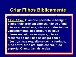 38
g. Amor baseado no comportamento
(1 Co. 13:4-8a)
1) Viver em lugar de outro
2) Perfeccionismo.
h. Dar preferência a um filho em especial:
(Pv. 24:23; Gn. 25:28)
 Comparar o seu filho com outros fora de
sua família.
i. Constranger o seu filho na frente de
outros: (Mt. 18:15)
Criar Filhos Biblicamente
1 Co. 13:4-8 O amor é paciente, é benigno;
o amor não arde em ciúmes, não se ufana,
não se ensoberbece, não se conduz incon-
venientemente, não procura os seus
interesses, não se exaspera, não se
ressente do mal; não se alegra com a
injustiça, mas regozija-se com a verdade;
tudo sofre, tudo crê, tudo espera, tudo
suporta. O amor jamais acaba
 