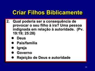 39
2. Qual poderia ser a consequência de
provocar o seu filho à ira? Uma pessoa
indignada em relação à autoridade. (Pv.
19:19; 25:28)
 Deus
 Pais/família
 Igreja
 Governo
 Rejeição de Deus e autoridade
Criar Filhos Biblicamente
 