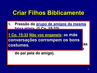 4
1. Pressão do grupo de amigos da mesma
faixa etária. (1 Co. 15:33)
2. Adotar as suas próprias convicções
sobre o Senhor.
3. Obedecer autoridade (quando dar certas
responsabilidades, trocar a autoridade
do pai pela do amigo).
Criar Filhos Biblicamente
1 Co. 15:33 Não vos enganeis: as más
conversações corrompem os bons
costumes.
 