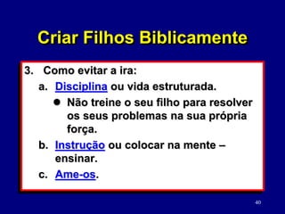 40
3. Como evitar a ira:
a. Disciplina ou vida estruturada.
 Não treine o seu filho para resolver
os seus problemas na sua própria
força.
b. Instrução ou colocar na mente –
ensinar.
c. Ame-os.
Criar Filhos Biblicamente
 