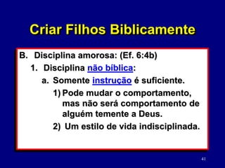 41
B. Disciplina amorosa: (Ef. 6:4b)
1. Disciplina não bíblica:
a. Somente instrução é suficiente.
1) Pode mudar o comportamento,
mas não será comportamento de
alguém temente a Deus.
2) Um estilo de vida indisciplinada.
Criar Filhos Biblicamente
 