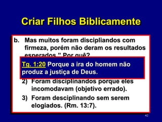 42
b. Mas muitos foram discipliandos com
firmeza, porém não deram os resultados
esperados.” Por quê?
1) Foram disciplinados com ira
descontrolada. (Tg. 1:20).
2) Foram disciplinandos porque eles
incomodavam (objetivo errado).
3) Foram desciplinando sem serem
elogiados. (Rm. 13:7).
Tg. 1:20 Porque a ira do homem não
produz a justiça de Deus.
Criar Filhos Biblicamente
 