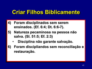 43
4) Foram disciplinados sem serem
ensinados. (Ef. 6:4; Dt. 6:6-7).
5) Natureza pecaminosa na pessoa não
salva. (Sl. 51:5; Ef. 2:3)
• Disciplina não garante salvação.
6) Foram discipliandos sem reconciliação e
restauração.
Criar Filhos Biblicamente
 