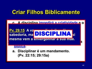 44
c. A disciplina impedirá a criatividade e o
potencial.
d. A disciplina deformará a sua
personalidade.
2. Convicções essenciais para a disciplina
bíblica.
a. Disciplinar é um mandamento.
(Pv. 22:15; 29:15a)
Pv. 22:15 A estultícia está ligada ao
coração da criança, mas a vara da
disciplina a afastará dela.
Pv. 29:15 A vara e a disciplina dão
sabedoria, mas a criança entregue a si
mesma vem a envergonhar a sua mãe.
DISCIPLINA
Criar Filhos Biblicamente
 
