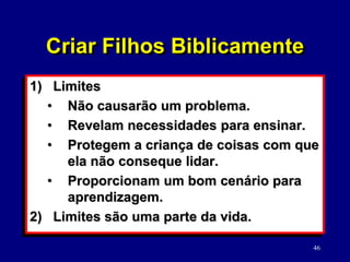 46
1) Limites
• Não causarão um problema.
• Revelam necessidades para ensinar.
• Protegem a criança de coisas com que
ela não conseque lidar.
• Proporcionam um bom cenário para
aprendizagem.
2) Limites são uma parte da vida.
Criar Filhos Biblicamente
 