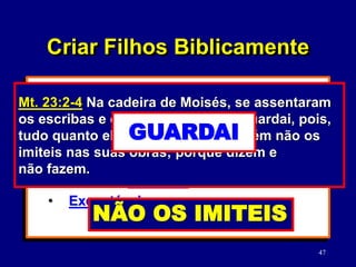 47
3) Crianças que não são treinadas a lidar
com limites não estão equipadas para
vida.
4) Coloque limities que sejam:
• Razoáveis: (Mt. 23:2-4; 1 Jo. 5:3)
• Que são definidos.
• Executáveis:
Mt. 23:2-4 Na cadeira de Moisés, se assentaram
os escribas e os fariseus. Fazei e guardai, pois,
tudo quanto eles vos disserem, porém não os
imiteis nas suas obras; porque dizem e
não fazem.
FAZEI
NÃO OS IMITEIS
Criar Filhos Biblicamente
GUARDAI
 