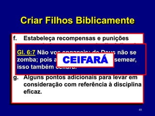 48
f. Estabeleça recompensas e punições
apropriadas como parte da disciplina de
seus filhos. (Ef. 6:2-3)
• Por toda a Bíblia: causa/efeito (Dt.
27; 28; Gl. 6:7; 1 Co. 9:24-27)
g. Alguns pontos adicionais para levar em
consideração com referência à disciplina
eficaz.
Gl. 6:7 Não vos enganeis: de Deus não se
zomba; pois aquilo que o homem semear,
isso também ceifará.
SEMEAR
Criar Filhos Biblicamente
CEIFARÁ
 