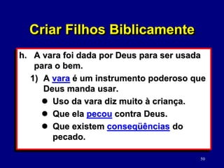 50
h. A vara foi dada por Deus para ser usada
para o bem.
1) A vara é um instrumento poderoso que
Deus manda usar.
 Uso da vara diz muito à criança.
 Que ela pecou contra Deus.
 Que existem conseqüências do
pecado.
Criar Filhos Biblicamente
 
