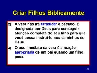 51
2) A vara não irá erradicar o pecado. É
designada por Deus para conseguir
atenção completa do seu filho para que
você possa instruí-lo nos caminhos de
Deus.
3) O uso imediato da vara é a reação
apropriada de um pai quando um filho
peca.
Criar Filhos Biblicamente
 