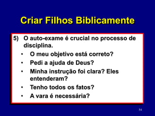 54
5) O auto-exame é crucial no processo de
disciplina.
• O meu objetivo está correto?
• Pedi a ajuda de Deus?
• Minha instrução foi clara? Eles
entenderam?
• Tenho todos os fatos?
• A vara é necessária?
Criar Filhos Biblicamente
 