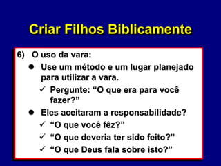 55
6) O uso da vara:
 Use um método e um lugar planejado
para utilizar a vara.
 Pergunte: “O que era para você
fazer?”
 Eles aceitaram a responsabilidade?
 “O que você fêz?”
 “O que deveria ter sido feito?”
 “O que Deus fala sobre isto?”
Criar Filhos Biblicamente
 