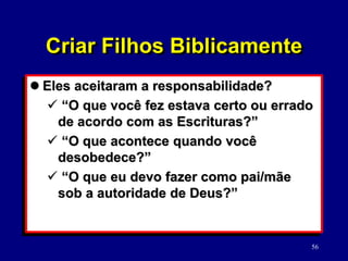 56
 Eles aceitaram a responsabilidade?
 “O que você fez estava certo ou errado
de acordo com as Escrituras?”
 “O que acontece quando você
desobedece?”
 “O que eu devo fazer como pai/mãe
sob a autoridade de Deus?”
Criar Filhos Biblicamente
 