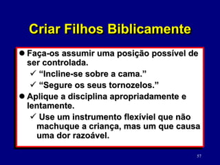 57
 Faça-os assumir uma posição possível de
ser controlada.
 “Incline-se sobre a cama.”
 “Segure os seus tornozelos.”
 Aplique a disciplina apropriadamente e
lentamente.
 Use um instrumento flexíviel que não
machuque a criança, mas um que causa
uma dor razoável.
Criar Filhos Biblicamente
 