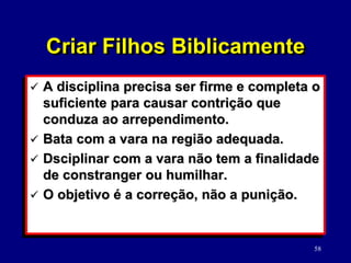 58
 A disciplina precisa ser firme e completa o
suficiente para causar contrição que
conduza ao arrependimento.
 Bata com a vara na região adequada.
 Dsciplinar com a vara não tem a finalidade
de constranger ou humilhar.
 O objetivo é a correção, não a punição.
Criar Filhos Biblicamente
 