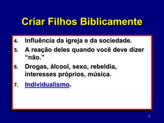 6
4. Influência da igreja e da sociedade.
5. A reação deles quando você deve dizer
“não.”
6. Drogas, álcool, sexo, rebeldia,
interesses próprios, música.
7. Individualismo.
Criar Filhos Biblicamente
 