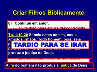 61
8) Continue em amor.
• Evite disciplina em ira descontrolada.
(Tg. 1:20)
• Evite palavras e intonações que
ataquem a pessoa invés do problema.
• Não traga o problema à tona
novamente a ser que você esteja
ajudando os filhos a eliminar um
padrão pecaminoso na vida deles.
Tg. 1:19-20 Sabeis estas coisas, meus
amados irmãos. Todo homem, pois, seja
pronto para ouvir, tardio para falar, tardio
para se irar. Porque a ira do homem não
produz a justiça de Deus.
A ira do homem não produz a justiça de Deus.
Criar Filhos Biblicamente
PRONTO PARA OUVIR
TARDIO PARA FALAR
TARDIO PARA SE IRAR
 