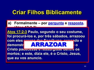 64
a) Formalmente – por pergunta e resposta.
(Atos 17:2-3)
b) Fazendo cultos domésticos com eles.
1) Solicitar a ajuda do cônjuge.
2) Escolha o momento apropriado.
3) Torne-o significativo para cada filho.
Atos 17:2-3 Paulo, segundo o seu costume,
foi procurá-los e, por três sábados, arrazoou
com eles acerca das Escrituras, expondo e
demonstrando ter sido necessário que o
Cristo padecesse e ressurgisse dentre os
mortos; e este, dizia ele, é o Cristo, Jesus,
que eu vos anuncio.
ARRAZOAR
Criar Filhos Biblicamente
 