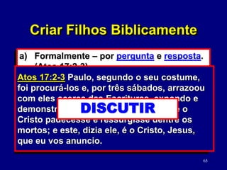 65
a) Formalmente – por pergunta e resposta.
(Atos 17:2-3)
b) Fazendo cultos domésticos com eles.
1) Solicitar a ajuda do cônjuge.
2) Escolha o momento apropriado.
3) Torne-o significativo para cada filho.
Atos 17:2-3 Paulo, segundo o seu costume,
foi procurá-los e, por três sábados, arrazoou
com eles acerca das Escrituras, expondo e
demonstrando ter sido necessário que o
Cristo padecesse e ressurgisse dentre os
mortos; e este, dizia ele, é o Cristo, Jesus,
que eu vos anuncio.
DISCUTIR
Criar Filhos Biblicamente
 
