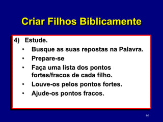 66
4) Estude.
• Busque as suas repostas na Palavra.
• Prepare-se
• Faça uma lista dos pontos
fortes/fracos de cada filho.
• Louve-os pelos pontos fortes.
• Ajude-os pontos fracos.
Criar Filhos Biblicamente
 