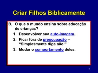 7
B. O que o mundo ensina sobre educação
de crianças?
1. Desenvolver sua auto-imagem.
2. Ficar fora de preocupação –
“Simplesmente diga não!”
3. Mudar o comportamento deles.
Criar Filhos Biblicamente
 