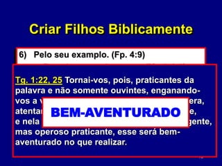 70
6) Pelo seu examplo. (Fp. 4:9)
• Examine-se a si mesmo. (Mt. 7:1-5)
• Não seja um hipócrita. (Tg. 1:22)
Mt. 7:1-5 Não julgueis, para que não sejais
julgados. Hipócrita! Tira primeiro a trave
do teu olho e, então, verás claramente para
tirar o argueiro do olho de teu irmão.
Criar Filhos Biblicamente
Máscara!
Não seja o juiz!
Tg. 1:22, 25 Tornai-vos, pois, praticantes da
palavra e não somente ouvintes, enganando-
vos a vós mesmos.Mas aquele que considera,
atentamente, na lei perfeita, lei da liberdade,
e nela persevera, não sendo ouvinte negligente,
mas operoso praticante, esse será bem-
aventurado no que realizar.
PRATICANTES
NÃO . . . OUVINTES
ENGANNANDO-VOS
BEM-AVENTURADO
 