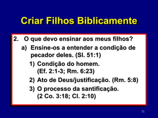 71
2. O que devo ensinar aos meus filhos?
a) Ensine-os a entender a condição de
pecador deles. (Sl. 51:1)
1) Condição do homem.
(Ef. 2:1-3; Rm. 6:23)
2) Ato de Deus/justificação. (Rm. 5:8)
3) O processo da santificação.
(2 Co. 3:18; Cl. 2:10)
Criar Filhos Biblicamente
 