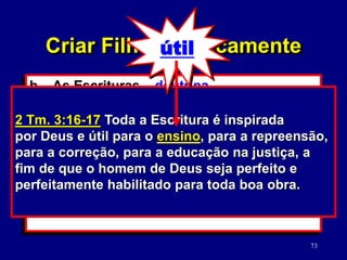 73
b. As Escrituras – doutrina.
(2 Tm. 3:16-17)
1) Verdades versus moralidade da
cultura.
2) Como estudar a Palavra de Deus.
(2 Tm. 2:15)
2 Tm. 3:16-17 Toda a Escritura é inspirada
por Deus e útil para o ensino, para a repreensão,
para a correção, para a educação na justiça, a
fim de que o homem de Deus seja perfeito e
perfeitamente habilitado para toda boa obra.
Criar Filhos Biblicamente
útil
 