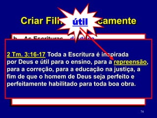 74
b. As Escrituras – doutrina.
(2 Tm. 3:16-17)
1) Verdades versus moralidade da
cultura.
2) Como estudar a Palavra de Deus.
(2 Tm. 2:15)
2 Tm. 3:16-17 Toda a Escritura é inspirada
por Deus e útil para o ensino, para a repreensão,
para a correção, para a educação na justiça, a
fim de que o homem de Deus seja perfeito e
perfeitamente habilitado para toda boa obra.
Criar Filhos Biblicamente
útil
 