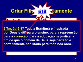 75
b. As Escrituras – doutrina.
(2 Tm. 3:16-17)
1) Verdades versus moralidade da
cultura.
2) Como estudar a Palavra de Deus.
(2 Tm. 2:15)
2 Tm. 3:16-17 Toda a Escritura é inspirada
por Deus e útil para o ensino, para a repreensão,
para a correção, para a educação na justiça, a
fim de que o homem de Deus seja perfeito e
perfeitamente habilitado para toda boa obra.
Criar Filhos Biblicamente
útil
 