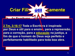 76
b. As Escrituras – doutrina.
(2 Tm. 3:16-17)
1) Verdades versus moralidade da
cultura.
2) Como estudar a Palavra de Deus.
(2 Tm. 2:15)
2 Tm. 3:16-17 Toda a Escritura é inspirada
por Deus e útil para o ensino, para a repreensão,
para a correção, para a educação na justiça, a
fim de que o homem de Deus seja perfeito e
perfeitamente habilitado para toda boa obra.
Criar Filhos Biblicamente
útil
 