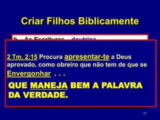 77
b. As Escrituras – doutrina.
(2 Tm. 3:16-17)
1) Verdades versus moralidade da
cultura.
2) Como estudar a Palavra de Deus.
(2 Tm. 2:15)
2 Tm. 3:16-17 Toda a Escritura é inspirada
por Deus e útil para o ensino, para a repreensão,
para a correção, para a educação na justiça, a
fim de que o homem de Deus seja perfeito e
perfeitamente habilitado para toda boa obra.
Criar Filhos Biblicamente
2 Tm. 2:15 Procura apresentar-te a Deus
aprovado, como obreiro que não tem de que se
Envergonhar . . .
QUE MANEJA BEM A PALAVRA
DA VERDADE.
 