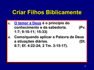 78
c. O temor a Deus é o princípio do
conhecimento e da sabedoria. (Pv.
1:7; 9:10-11; 15:33)
d. Como/quando aplicar a Palavra de Deus
a stiuações diárias. (Dt.
6:7; Ef. 4:22-24; 2 Tm. 3:15-17).
Criar Filhos Biblicamente
 