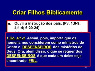80
g. Ouvir a instrução dos pais. (Pv. 1:8-9;
4:1-4; 6:20-24)
h. A importância de confiar no Senhor. (Pv.
3:5-6; 1 Co. 10:13)
i. Ser praticante da Palavra. (Tg. 1:22)
j. Ser bons despenseiros de seus corpos e
de seus bens. (1 Co. 4:2; 1 Ts. 4:3-5)
Pv. 3:5-6 Confia no SENHOR de todo o teu
coração e não te estribes no teu próprio
entendimento. Reconhece-o em todos os teus
caminhos, e ele endireitará as tuas veredas.
CONFIA NO SENHOR
1 Co. 4:1-2 Assim, pois, importa que os
homens nos considerem como ministros de
Cristo e dos mistérios de
Deus. Ora, além disso, o que se requer dos
é que cada um deles seja
encontrado
DESPENSEIROS
DESPENSEIROS
FIEL.
Criar Filhos Biblicamente
 