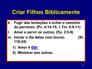 81
k. Fugir das tentações e evitar o caminho
do perverso. (Pv. 4:14-15; 1 Tm. 6:9-11)
l. Amar e servir os outros. (Fp. 2:5-9)
m. Iniciar o dia deles com louvor. (Sl.
118:24)
1) Amor é dar.
2) Ministrar aos outros.
Criar Filhos Biblicamente
 
